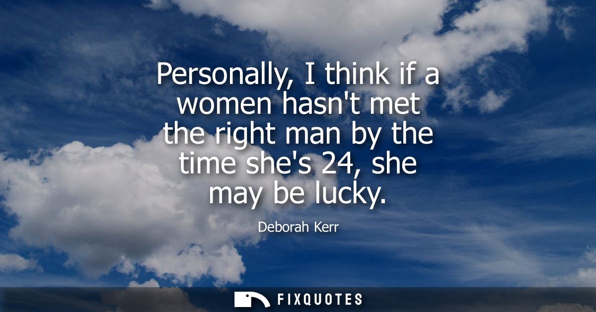 Personally, I think if a women hasnt met the right man by the time shes 24, she may be lucky