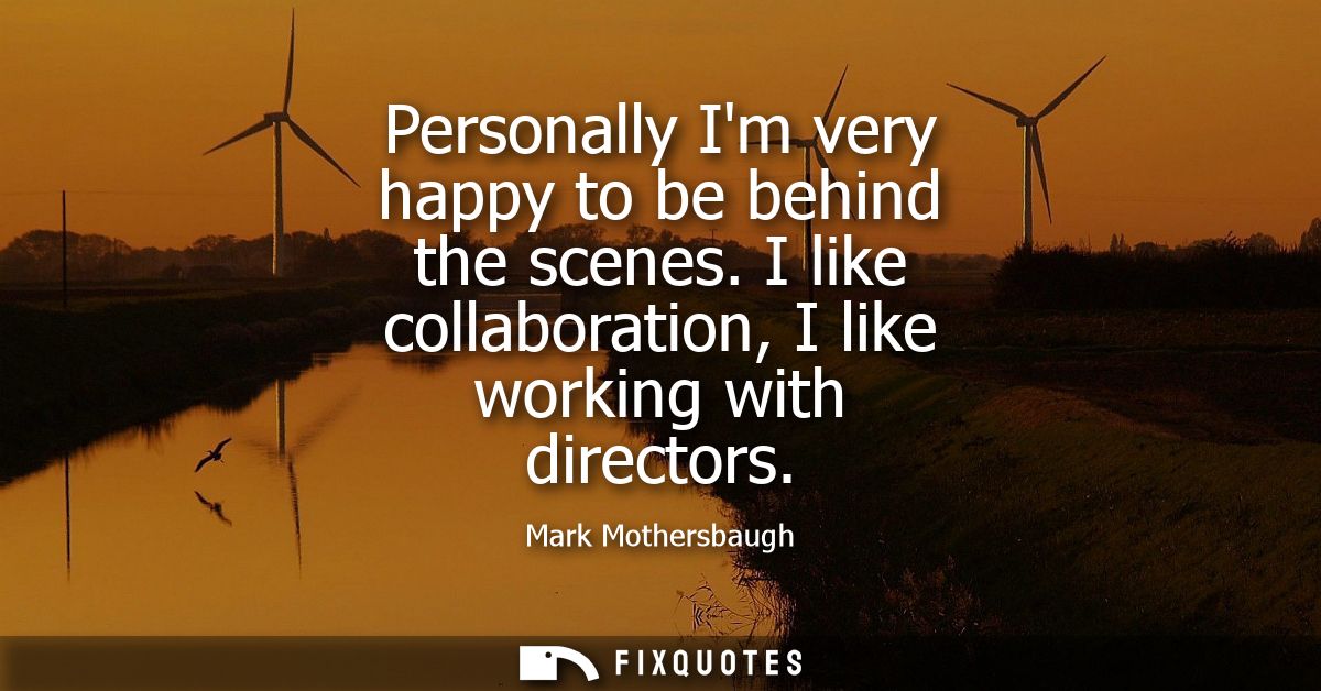 Personally Im very happy to be behind the scenes. I like collaboration, I like working with directors