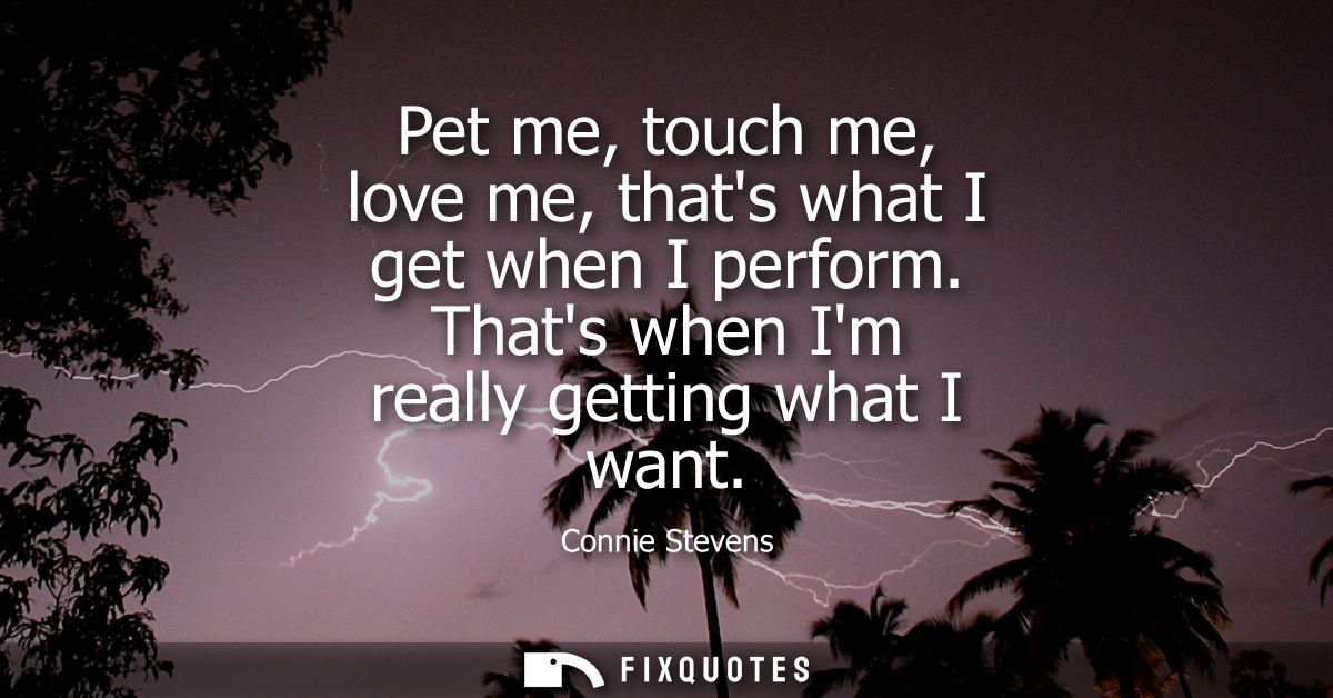 Pet me, touch me, love me, thats what I get when I perform. Thats when Im really getting what I want