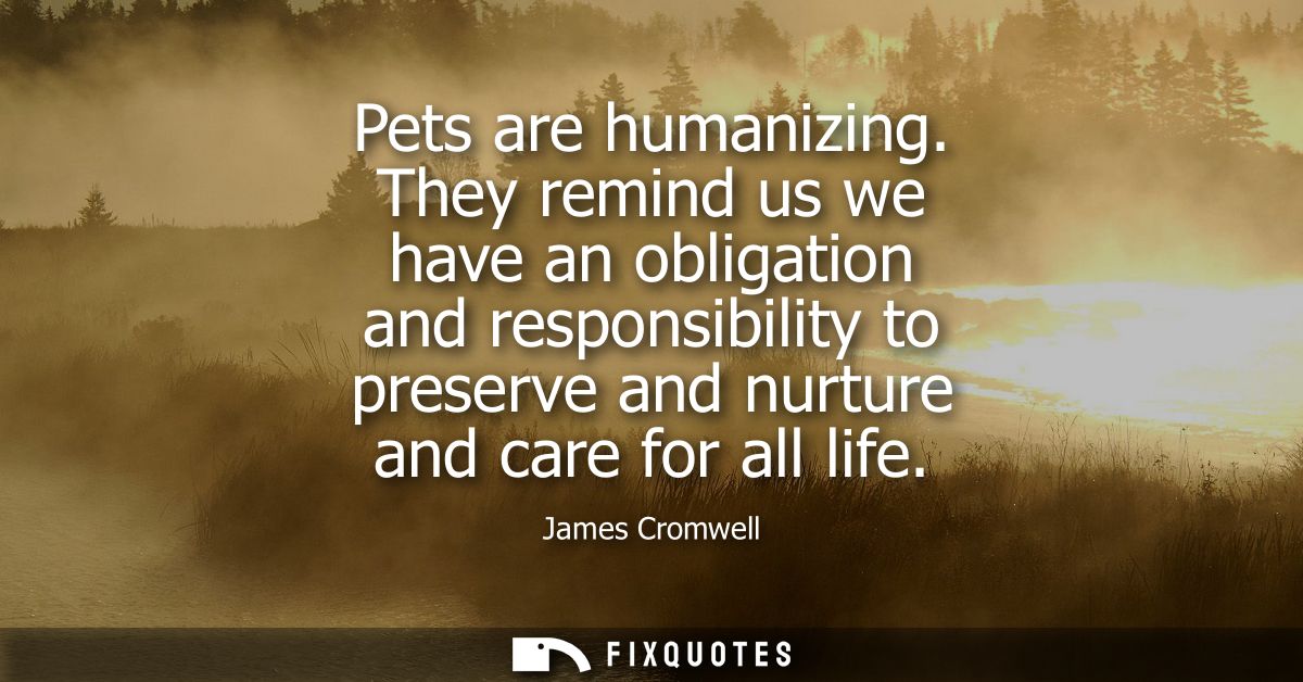 Pets are humanizing. They remind us we have an obligation and responsibility to preserve and nurture and care for all li