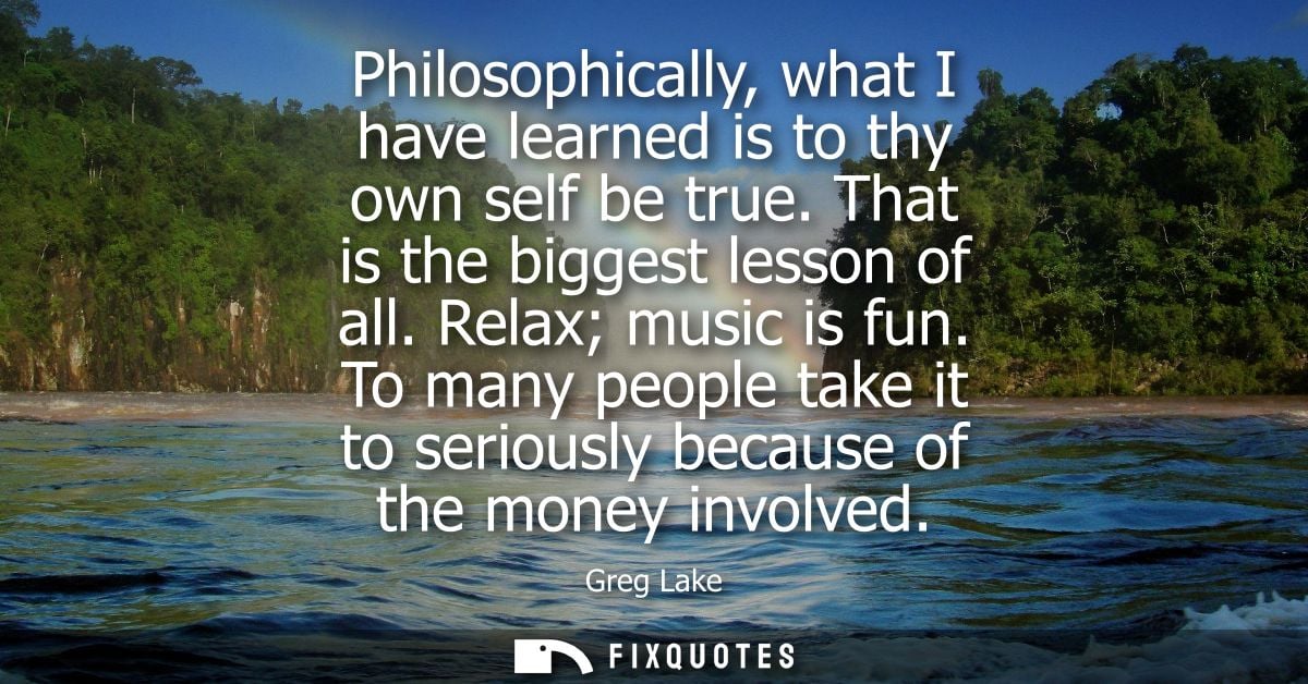 Philosophically, what I have learned is to thy own self be true. That is the biggest lesson of all. Relax music is fun.