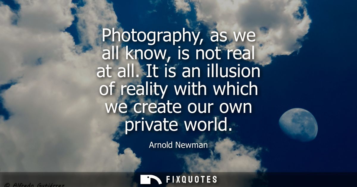 Photography, as we all know, is not real at all. It is an illusion of reality with which we create our own private world