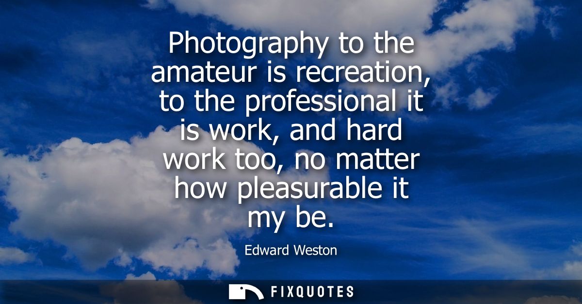 Photography to the amateur is recreation, to the professional it is work, and hard work too, no matter how pleasurable i
