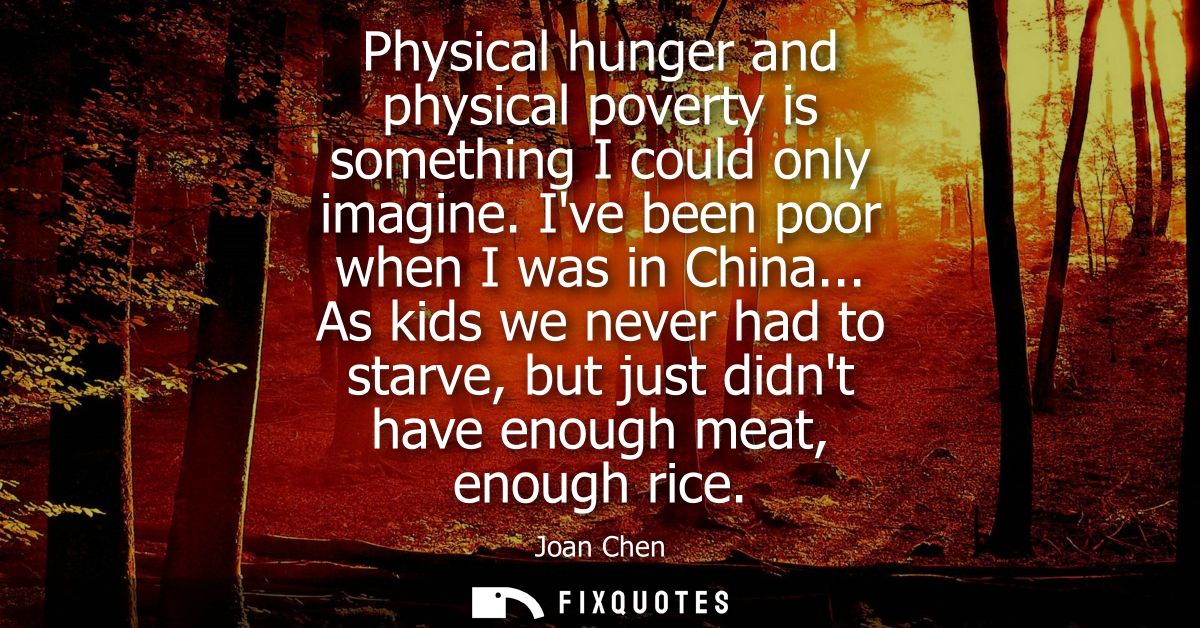 Physical hunger and physical poverty is something I could only imagine. Ive been poor when I was in China...