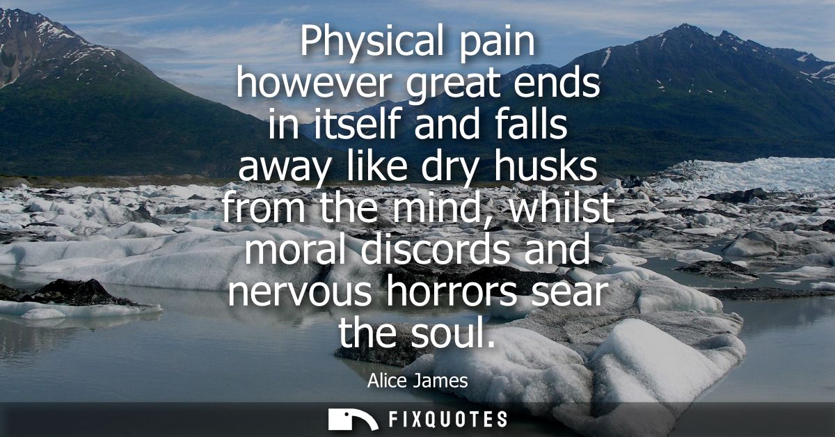 Physical pain however great ends in itself and falls away like dry husks from the mind, whilst moral discords and nervou