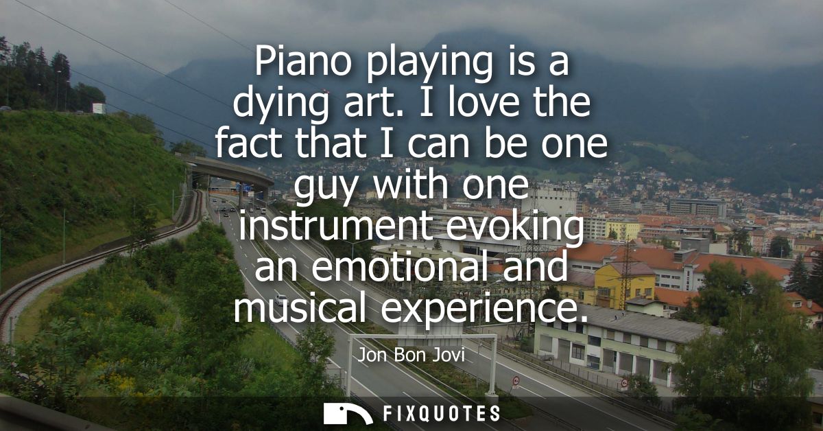 Piano playing is a dying art. I love the fact that I can be one guy with one instrument evoking an emotional and musical