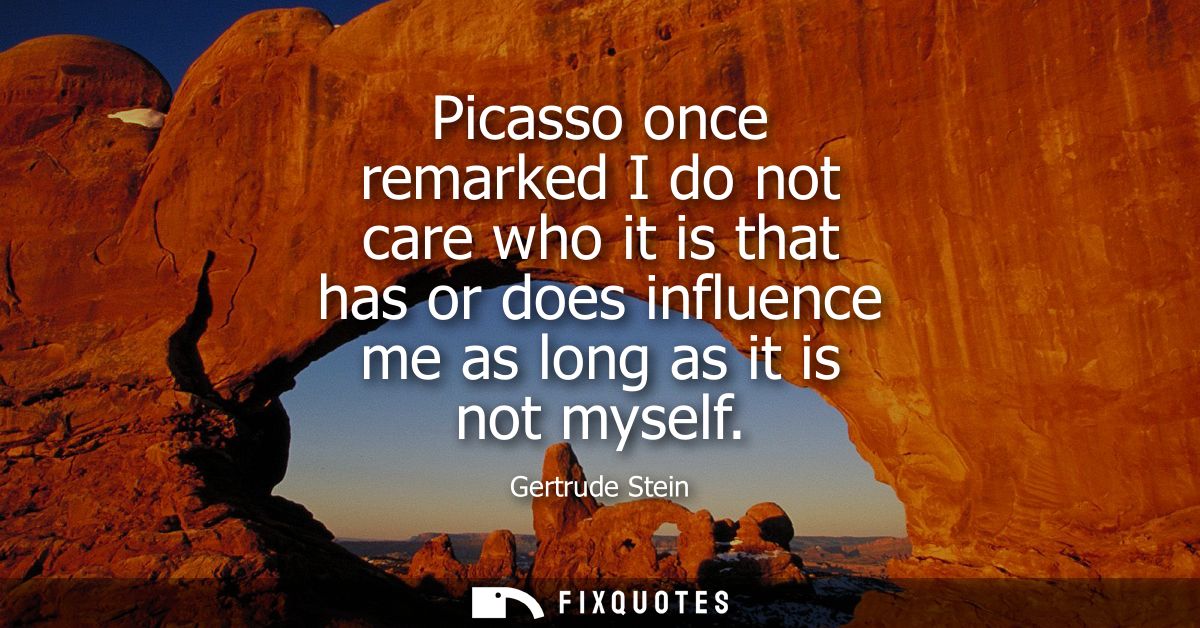 Picasso once remarked I do not care who it is that has or does influence me as long as it is not myself