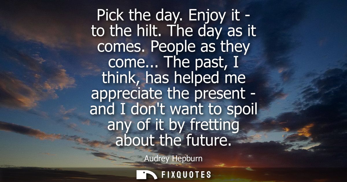 Pick the day. Enjoy it - to the hilt. The day as it comes. People as they come... The past, I think, has helped me appre