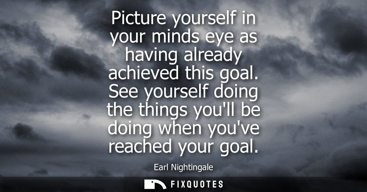 Picture yourself in your minds eye as having already achieved this goal. See yourself doing the things youll be doing wh