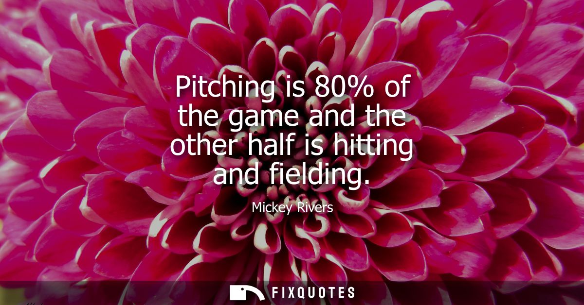 Pitching is 80% of the game and the other half is hitting and fielding