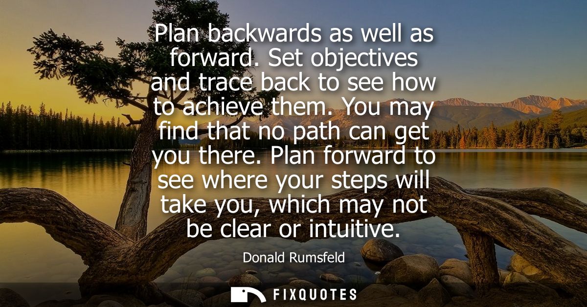 Plan backwards as well as forward. Set objectives and trace back to see how to achieve them. You may find that no path c