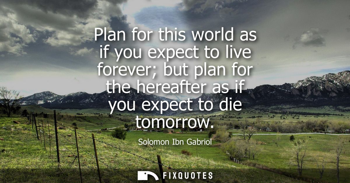 Plan for this world as if you expect to live forever but plan for the hereafter as if you expect to die tomorrow