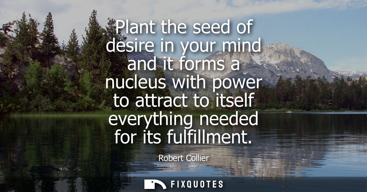 Plant the seed of desire in your mind and it forms a nucleus with power to attract to itself everything needed for its f