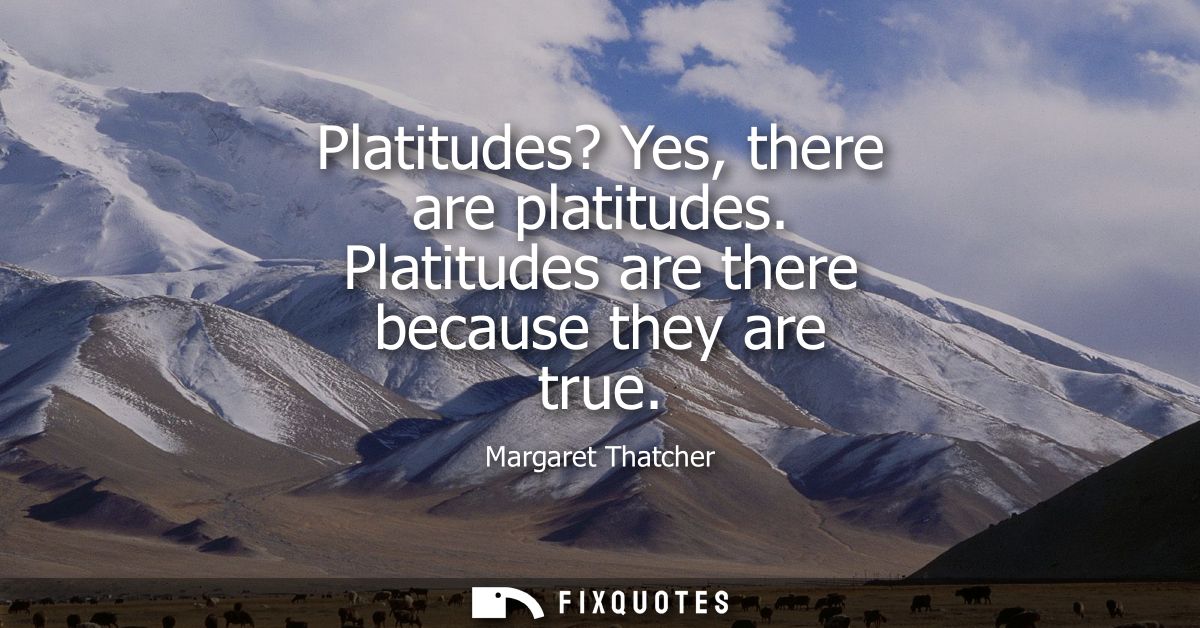 Platitudes? Yes, there are platitudes. Platitudes are there because they are true