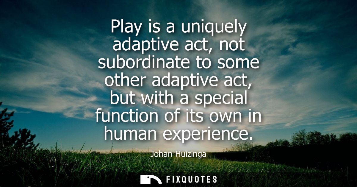 Play is a uniquely adaptive act, not subordinate to some other adaptive act, but with a special function of its own in h