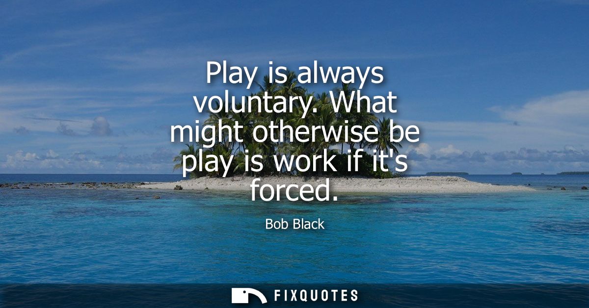 Play is always voluntary. What might otherwise be play is work if its forced