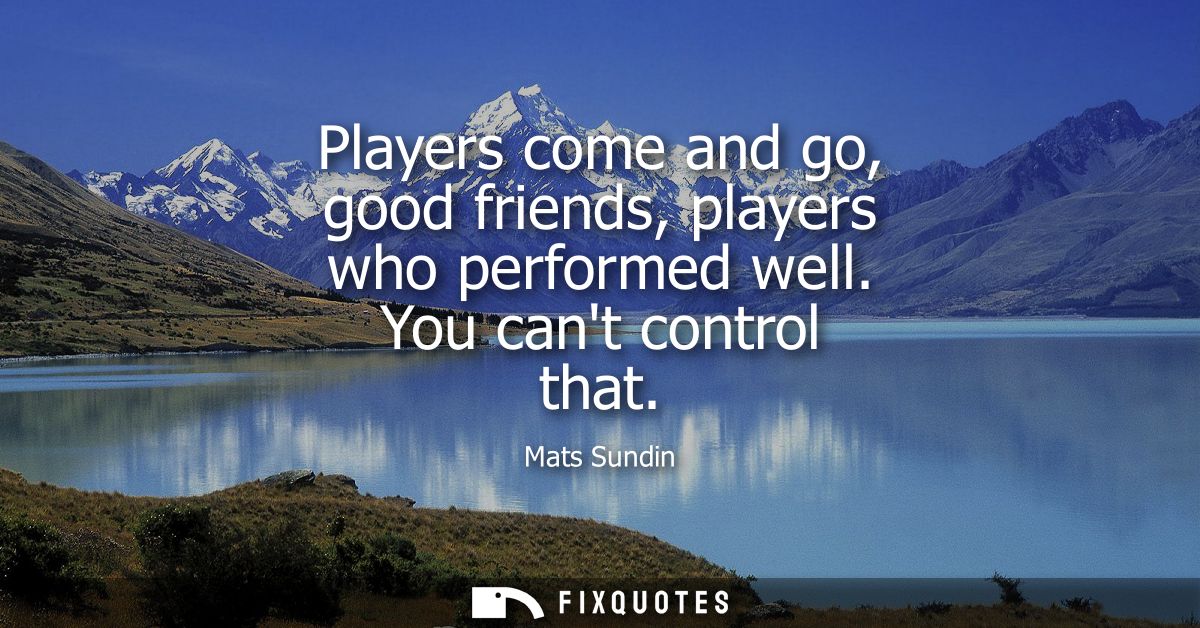 Players come and go, good friends, players who performed well. You cant control that