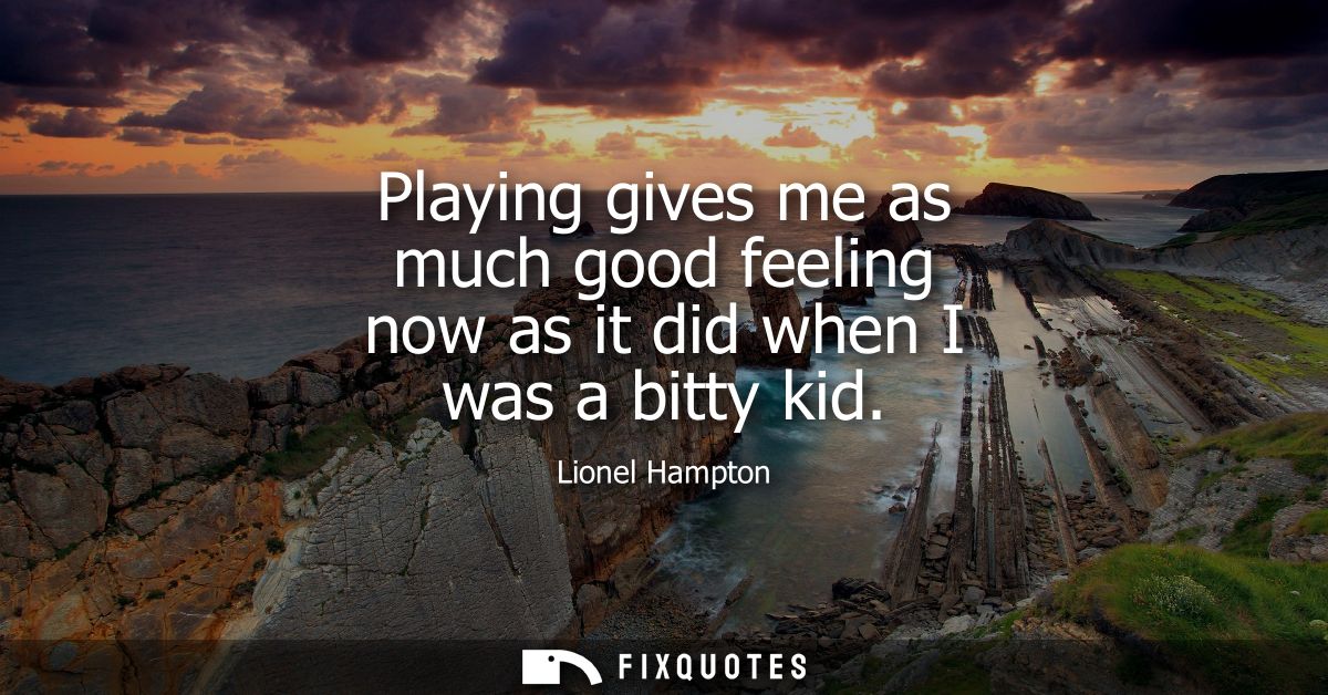 Playing gives me as much good feeling now as it did when I was a bitty kid