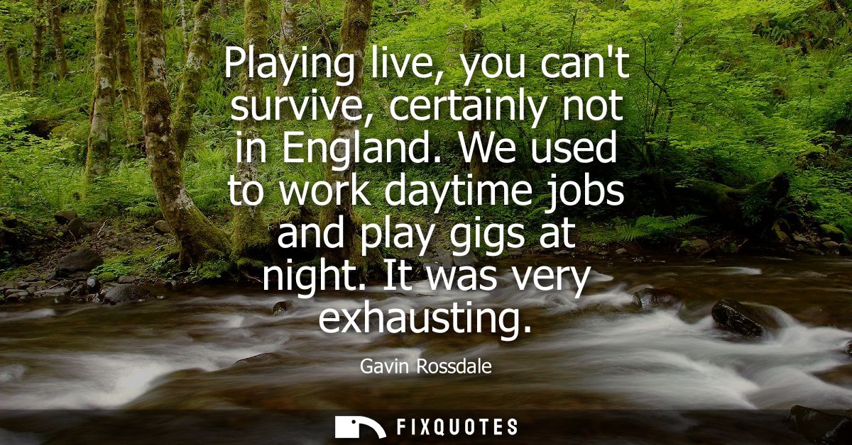 Playing live, you cant survive, certainly not in England. We used to work daytime jobs and play gigs at night. It was ve