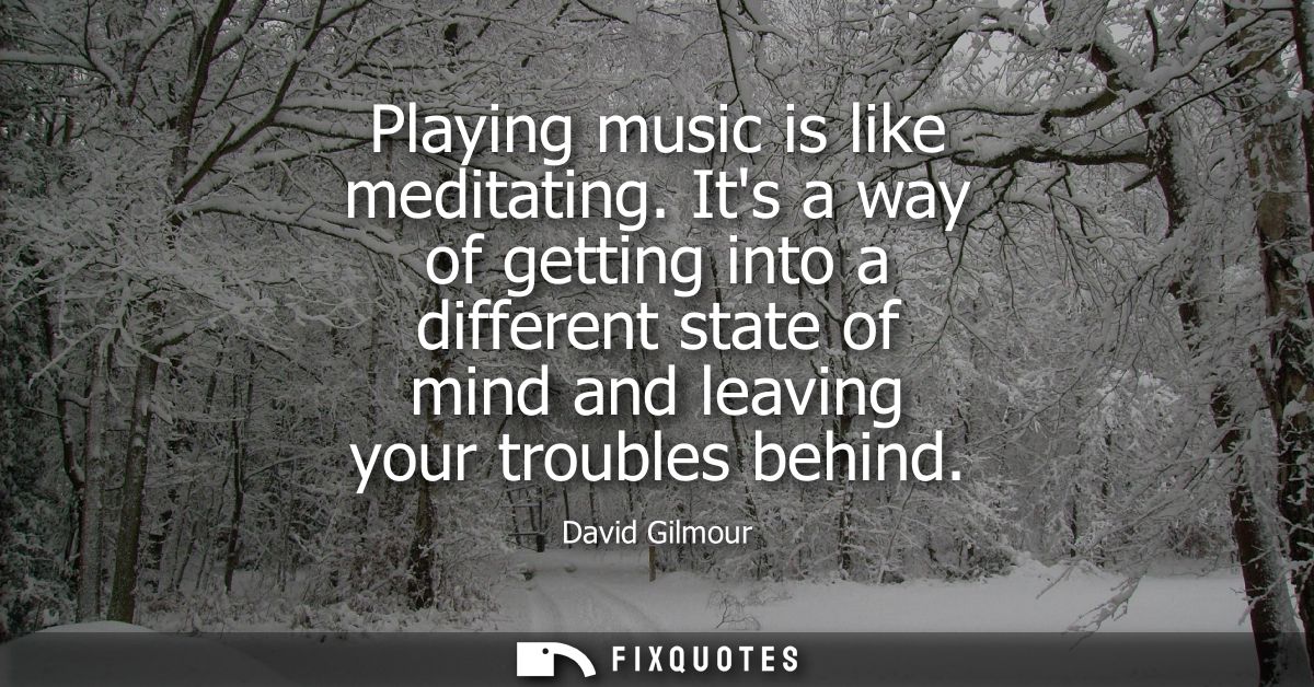 Playing music is like meditating. Its a way of getting into a different state of mind and leaving your troubles behind