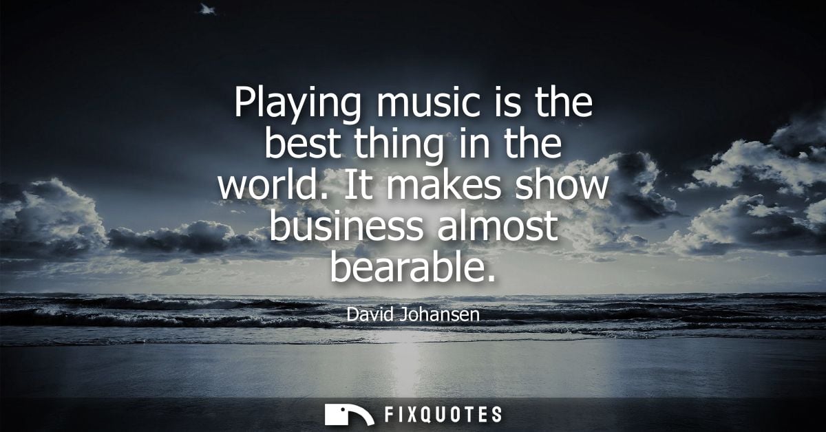 Playing music is the best thing in the world. It makes show business almost bearable