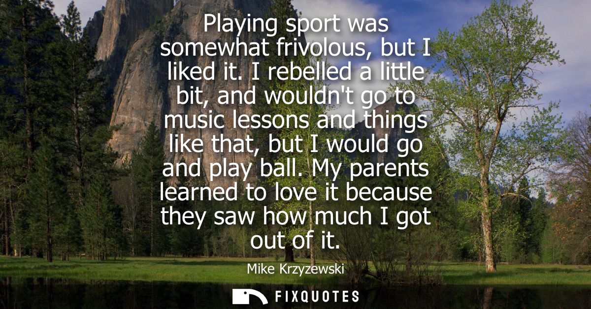 Playing sport was somewhat frivolous, but I liked it. I rebelled a little bit, and wouldnt go to music lessons and thing