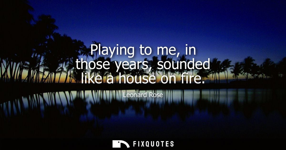 Playing to me, in those years, sounded like a house on fire
