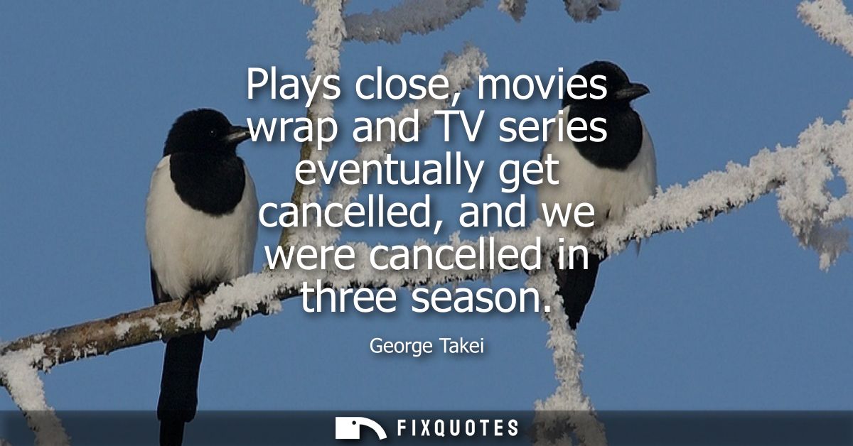 Plays close, movies wrap and TV series eventually get cancelled, and we were cancelled in three season