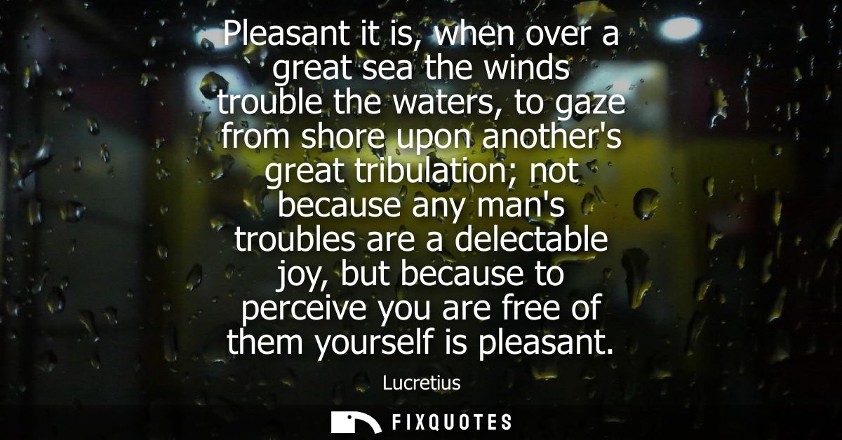 Pleasant it is, when over a great sea the winds trouble the waters, to gaze from shore upon anothers great tribulation n