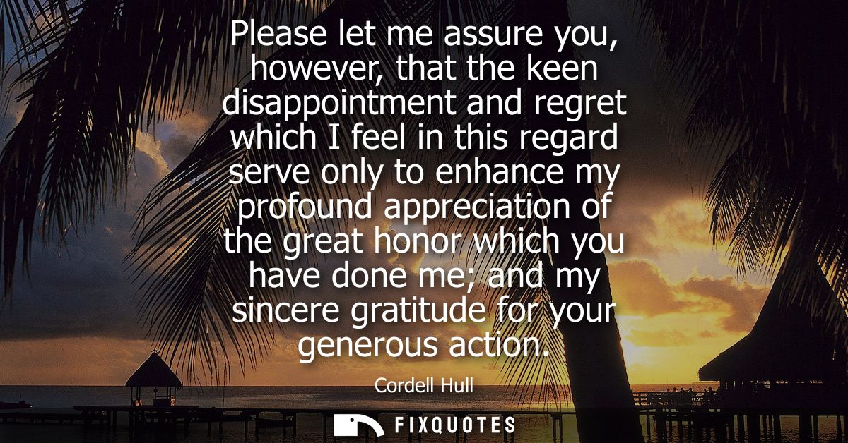 Please let me assure you, however, that the keen disappointment and regret which I feel in this regard serve only to enh