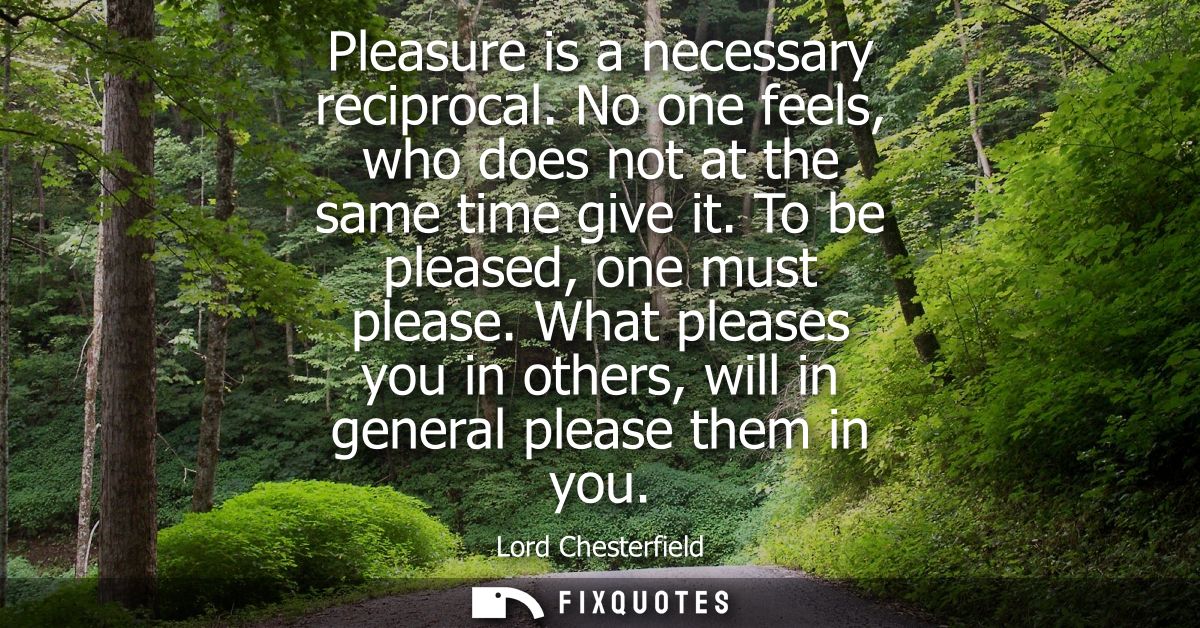 Pleasure is a necessary reciprocal. No one feels, who does not at the same time give it. To be pleased, one must please.
