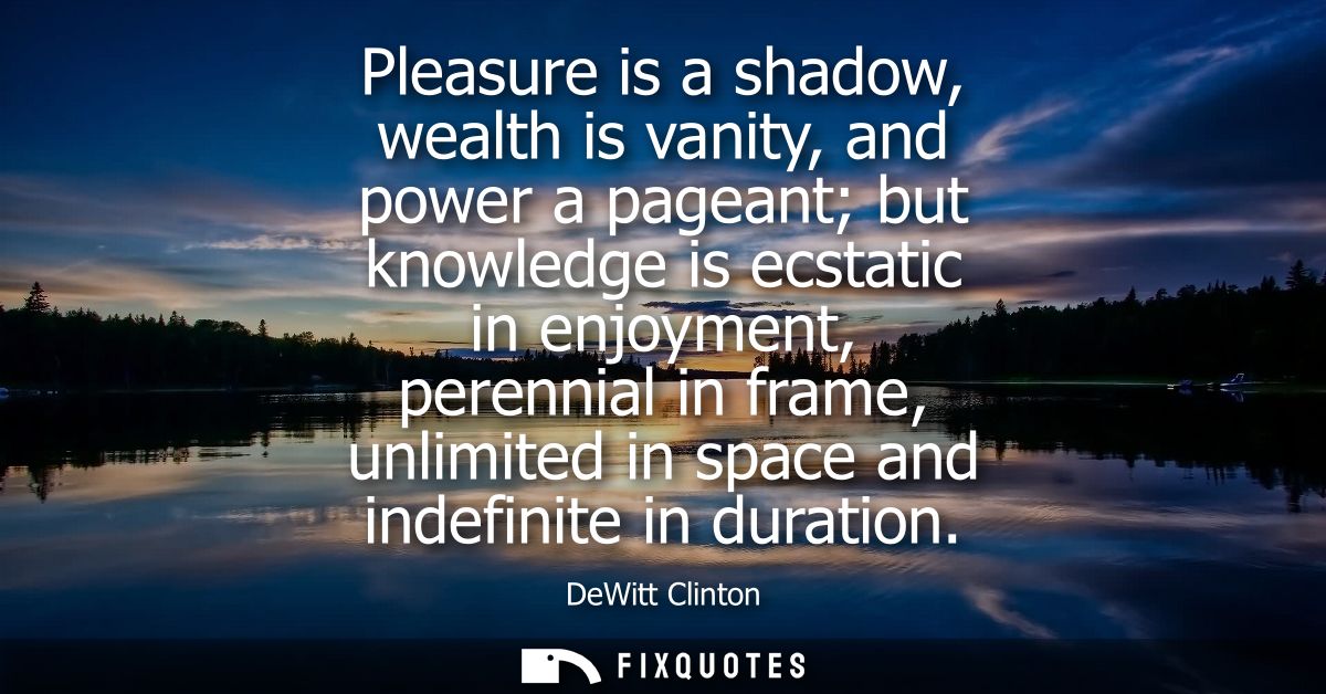 Pleasure is a shadow, wealth is vanity, and power a pageant but knowledge is ecstatic in enjoyment, perennial in frame, 