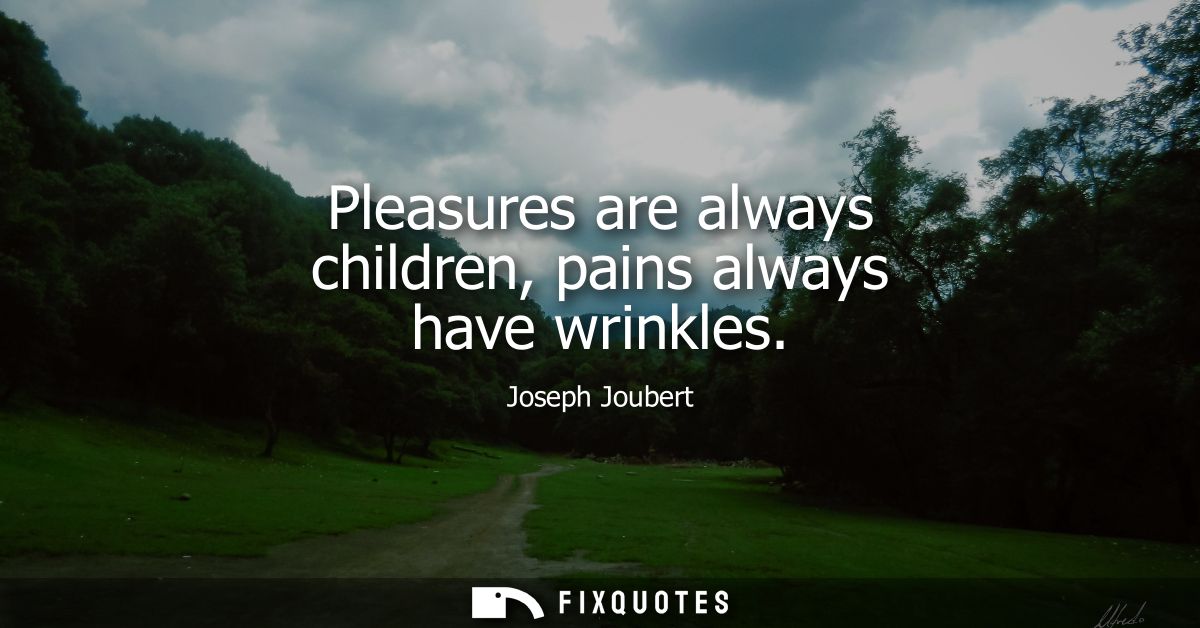 Pleasures are always children, pains always have wrinkles