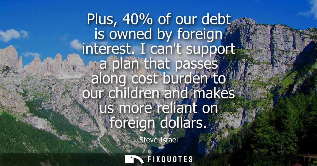 Plus, 40% of our debt is owned by foreign interest. I cant support a plan that passes along cost burden to our children 