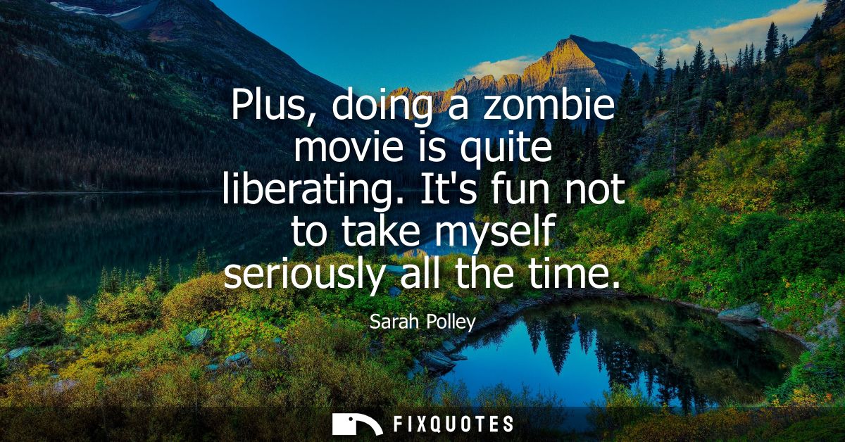 Plus, doing a zombie movie is quite liberating. Its fun not to take myself seriously all the time