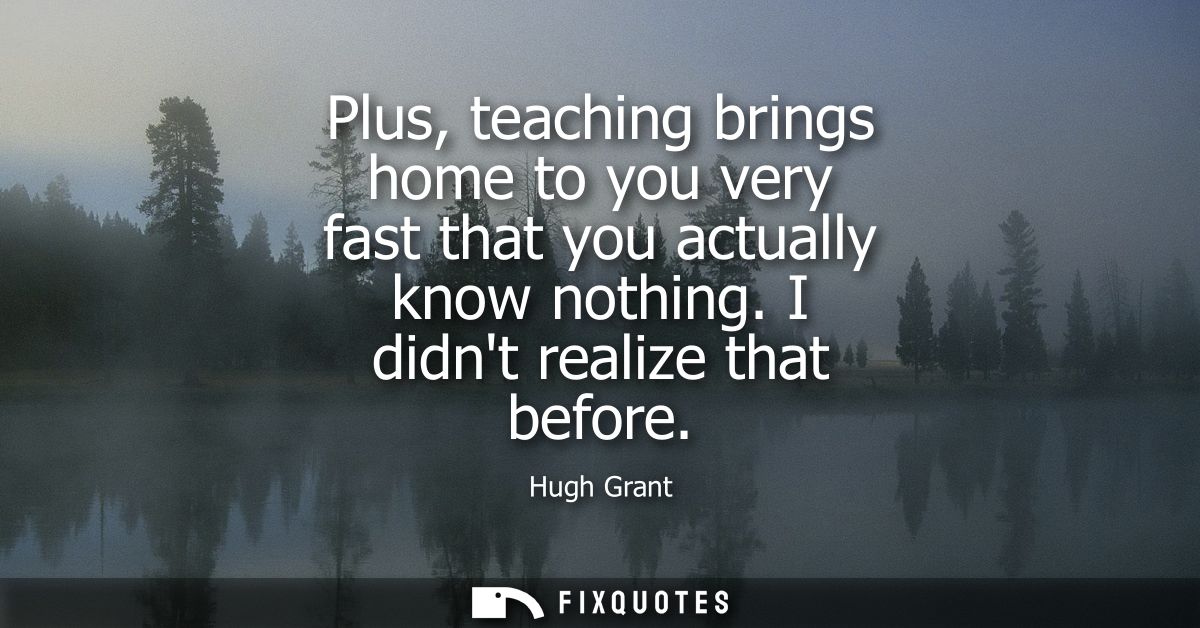 Plus, teaching brings home to you very fast that you actually know nothing. I didnt realize that before