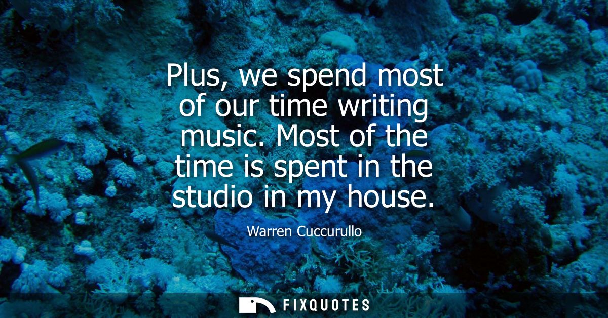 Plus, we spend most of our time writing music. Most of the time is spent in the studio in my house