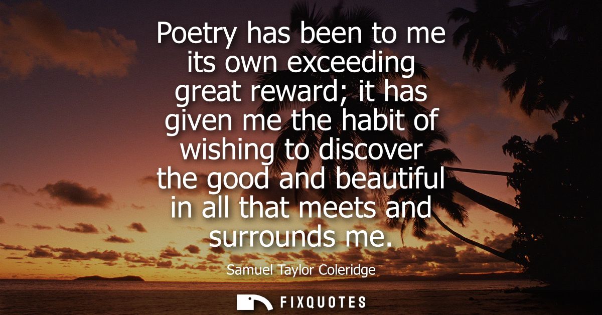 Poetry has been to me its own exceeding great reward it has given me the habit of wishing to discover the good and beaut