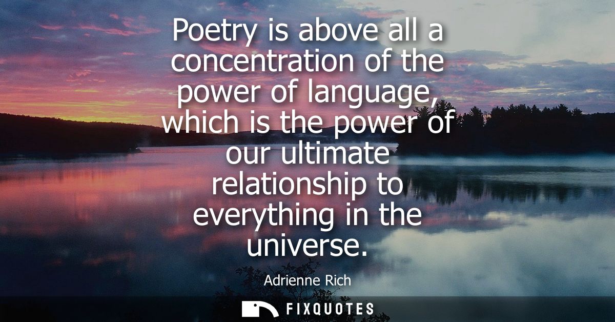 Poetry is above all a concentration of the power of language, which is the power of our ultimate relationship to everyth