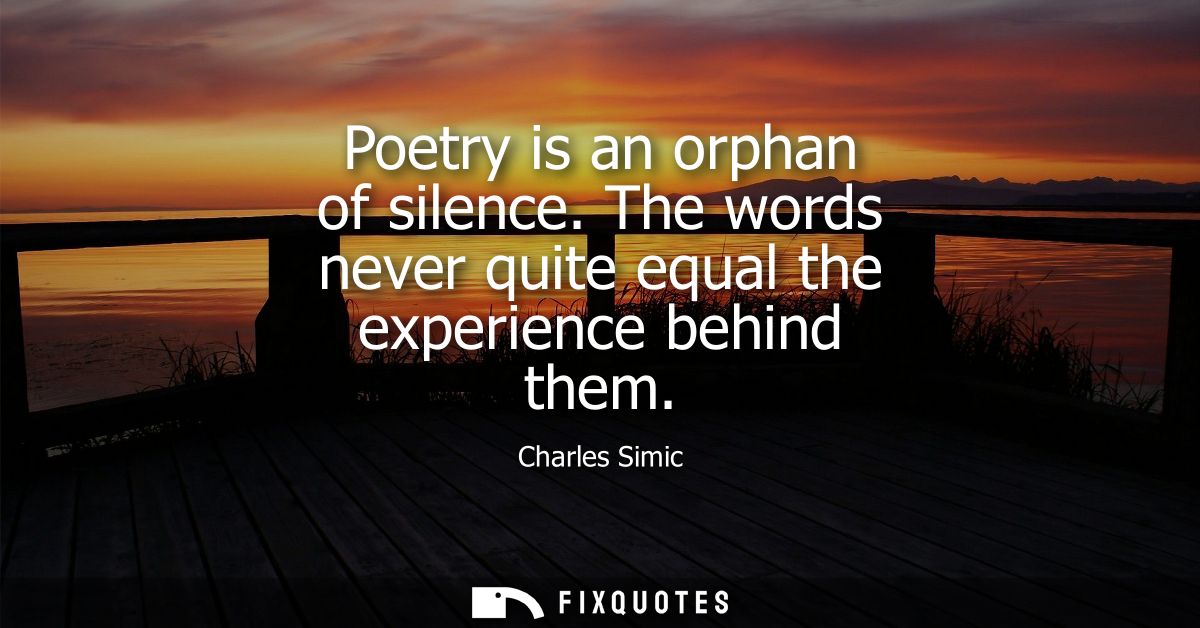 Poetry is an orphan of silence. The words never quite equal the experience behind them