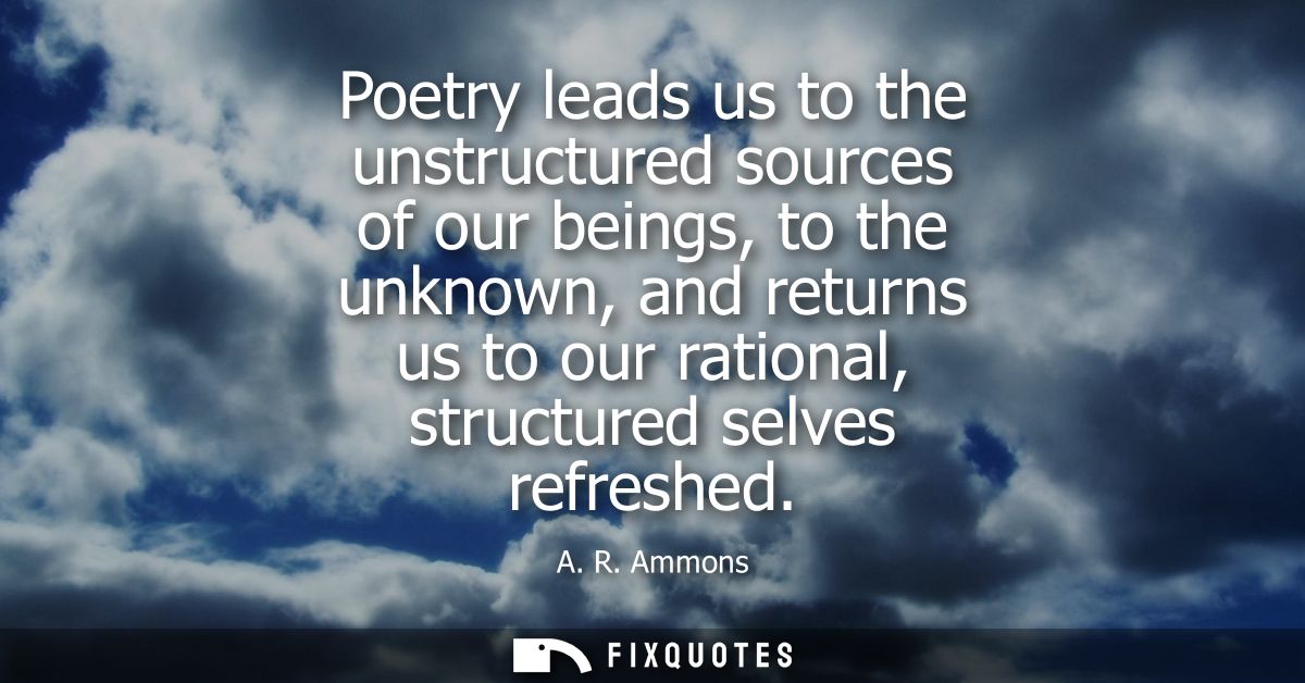 Poetry leads us to the unstructured sources of our beings, to the unknown, and returns us to our rational, structured se