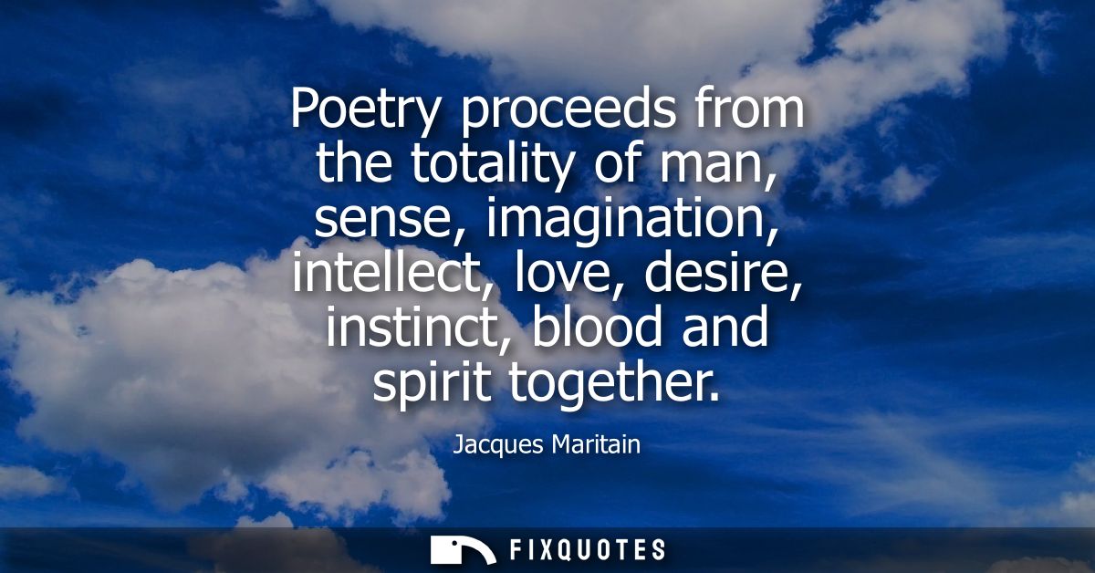 Poetry proceeds from the totality of man, sense, imagination, intellect, love, desire, instinct, blood and spirit togeth