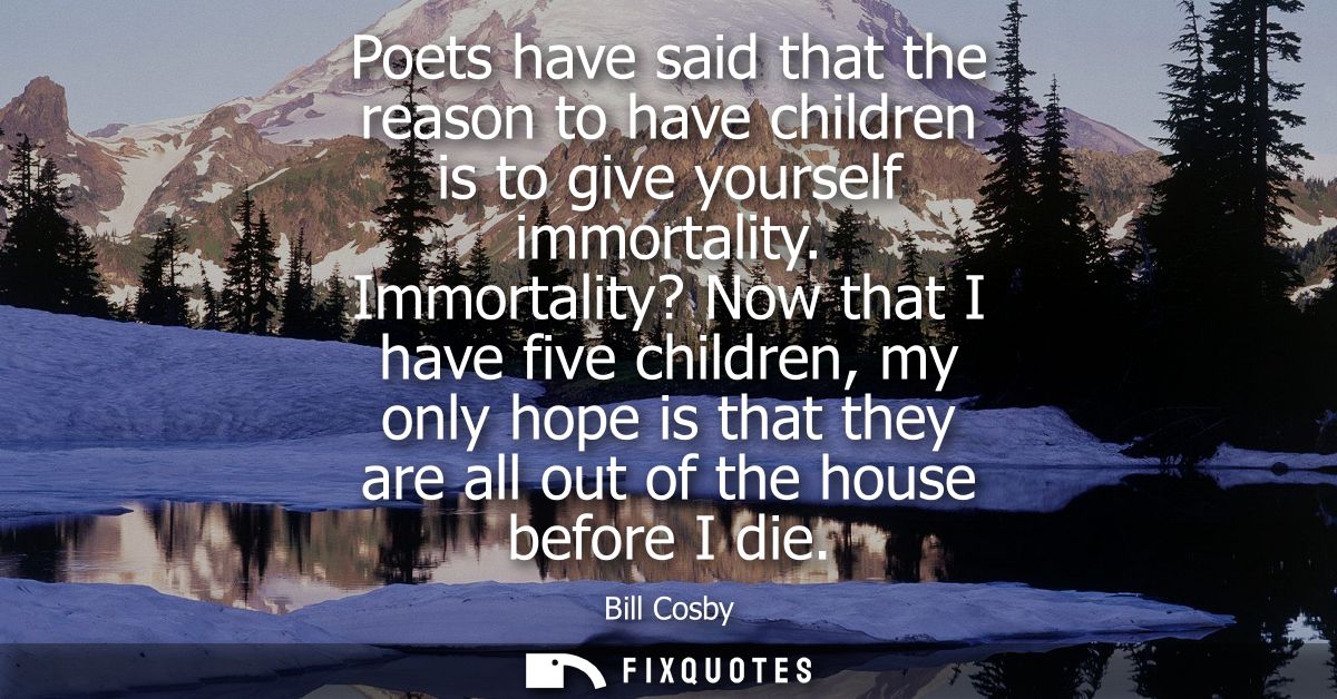 Poets have said that the reason to have children is to give yourself immortality. Immortality? Now that I have five chil
