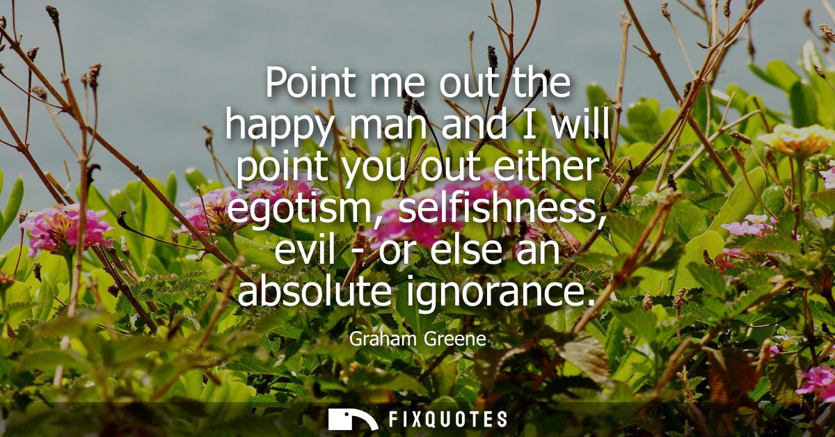 Point me out the happy man and I will point you out either egotism, selfishness, evil - or else an absolute ignorance