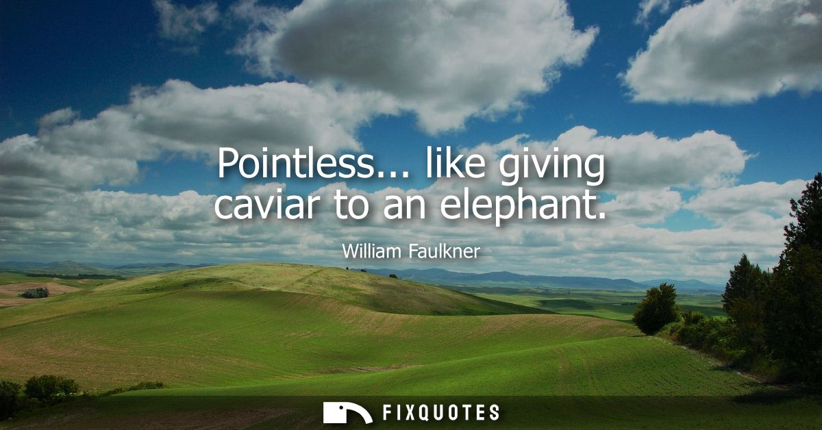 Pointless... like giving caviar to an elephant