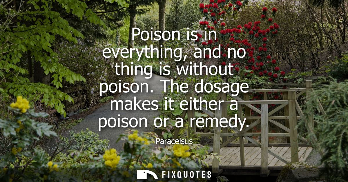 Poison is in everything, and no thing is without poison. The dosage makes it either a poison or a remedy