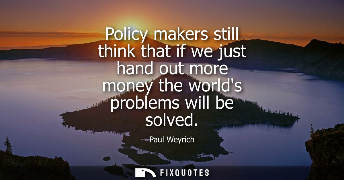 Policy makers still think that if we just hand out more money the worlds problems will be solved