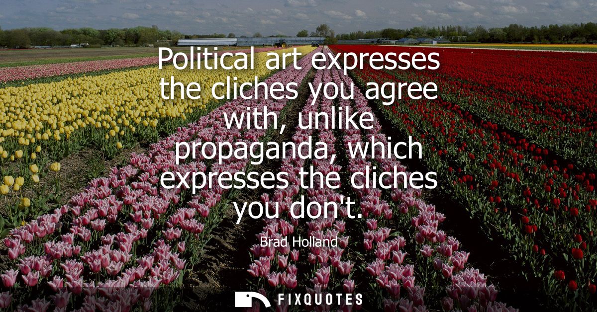 Political art expresses the cliches you agree with, unlike propaganda, which expresses the cliches you dont
