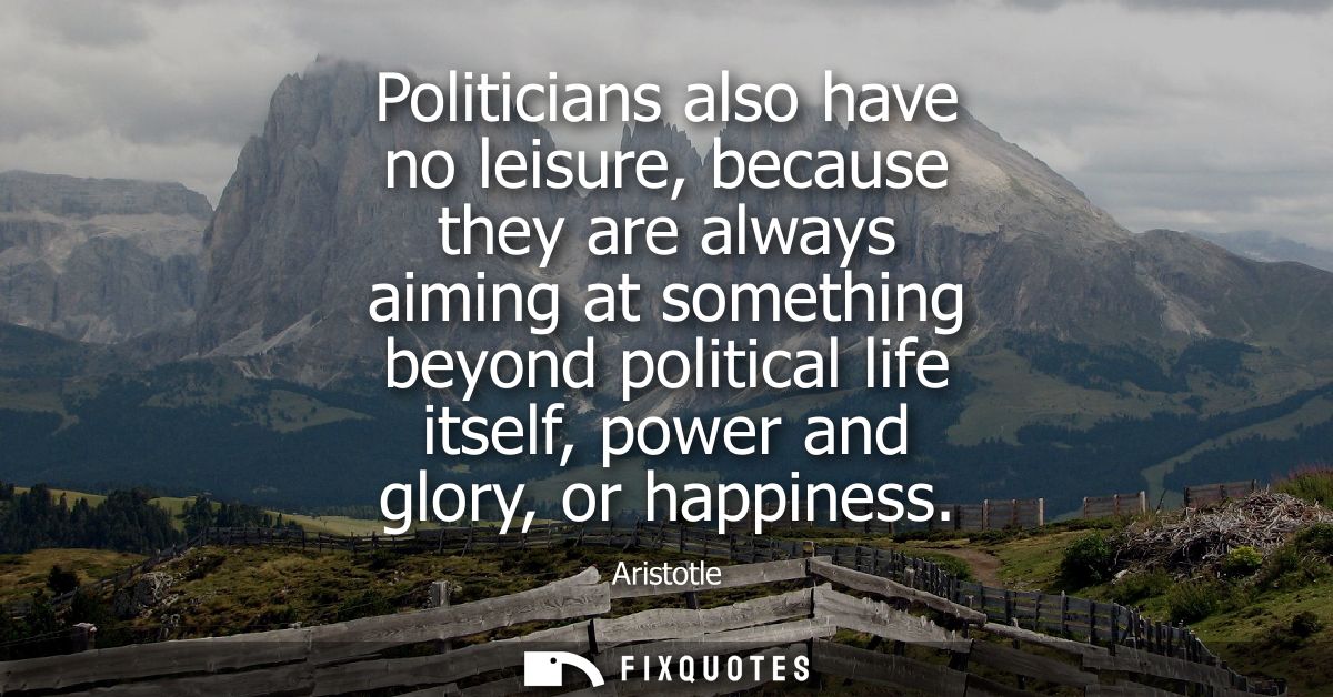 Politicians also have no leisure, because they are always aiming at something beyond political life itself, power and gl