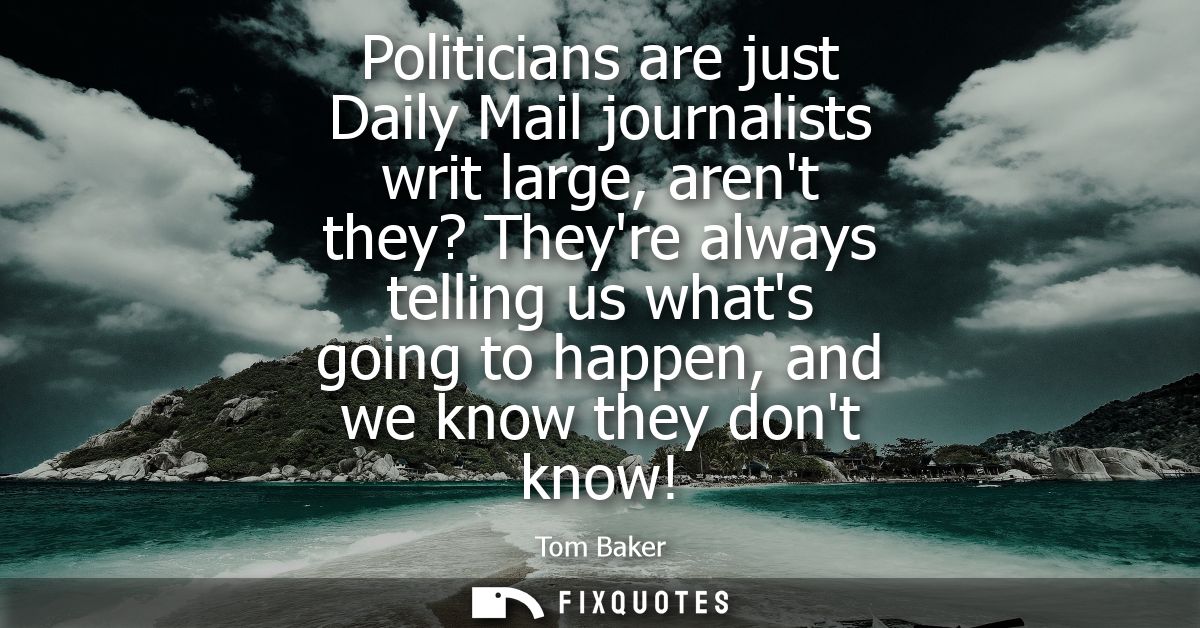 Politicians are just Daily Mail journalists writ large, arent they? Theyre always telling us whats going to happen, and 